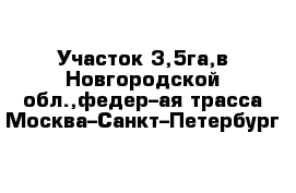 Участок 3,5га,в Новгородской обл.,федер–ая трасса Москва–Санкт–Петербург